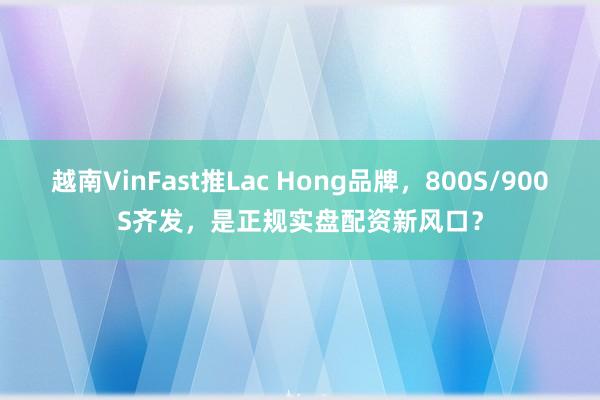 越南VinFast推Lac Hong品牌，800S/900S齐发，是正规实盘配资新风口？