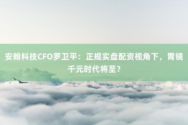 安翰科技CFO罗卫平：正规实盘配资视角下，胃镜千元时代将至？