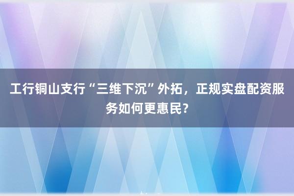 工行铜山支行“三维下沉”外拓，正规实盘配资服务如何更惠民？