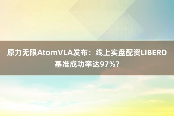 原力无限AtomVLA发布:线上实盘配资LIBERO基准成功率达97%?