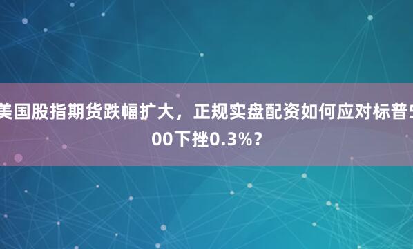 美国股指期货跌幅扩大,正规实盘配资如何应对标普500下挫0.3%?