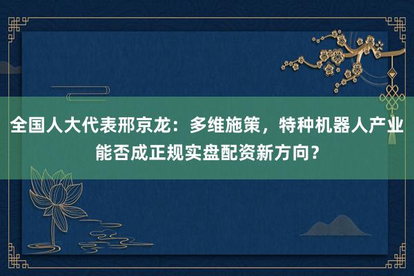 全国人大代表邢京龙:多维施策,特种机器人产业能否成正规实盘配资新方向?