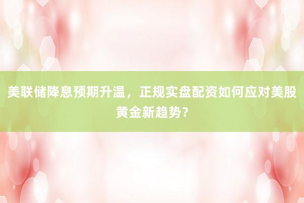 美联储降息预期升温,正规实盘配资如何应对美股黄金新趋势?