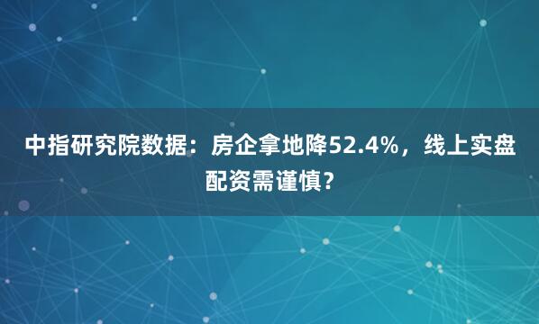 中指研究院数据：房企拿地降52.4%，线上实盘配资需谨慎？