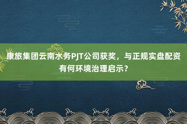 康旅集团云南水务PJT公司获奖，与正规实盘配资有何环境治理启示？