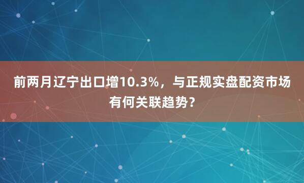 前两月辽宁出口增10.3%，与正规实盘配资市场有何关联趋势？