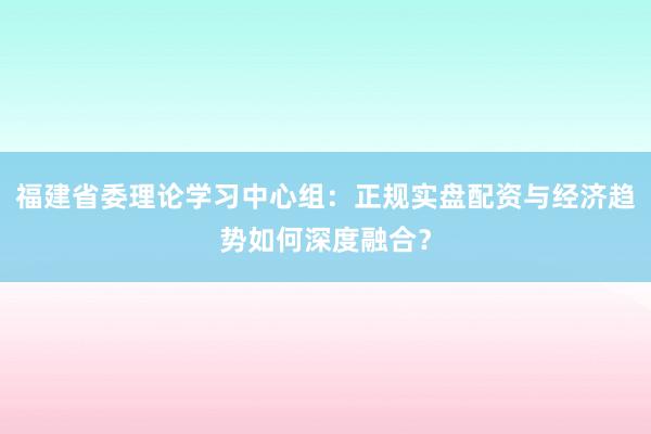 福建省委理论学习中心组：正规实盘配资与经济趋势如何深度融合？