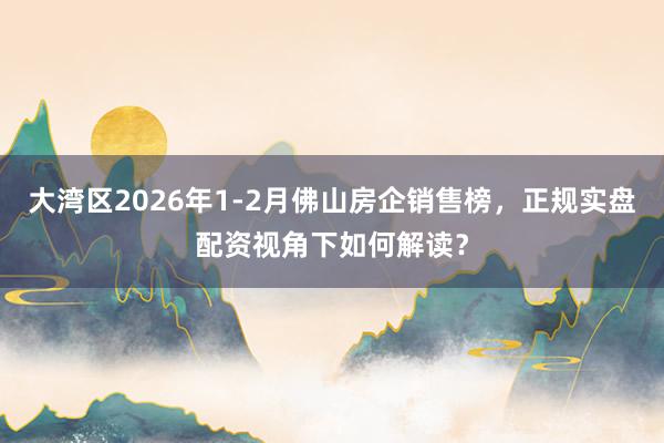 大湾区2026年1-2月佛山房企销售榜，正规实盘配资视角下如何解读？