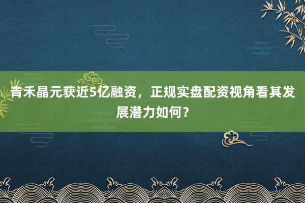 青禾晶元获近5亿融资，正规实盘配资视角看其发展潜力如何？