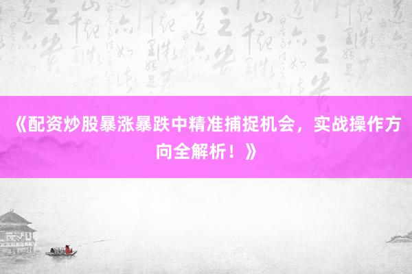 《配资炒股暴涨暴跌中精准捕捉机会，实战操作方向全解析！》