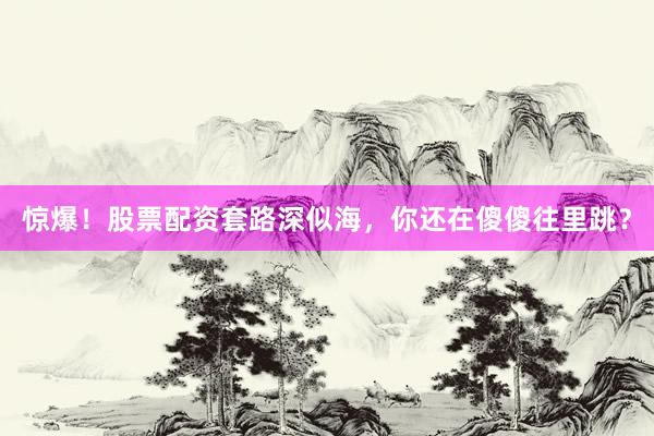 惊爆！股票配资套路深似海，你还在傻傻往里跳？