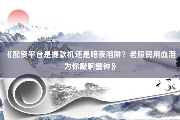 《配资平台是提款机还是暗夜陷阱？老股民用血泪为你敲响警钟》
