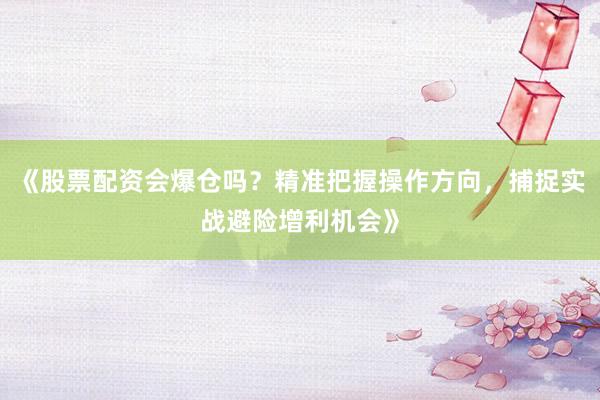 《股票配资会爆仓吗？精准把握操作方向，捕捉实战避险增利机会》