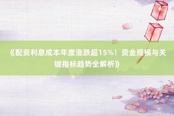 《配资利息成本年度涨跌超15%！资金规模与关键指标趋势全解析》