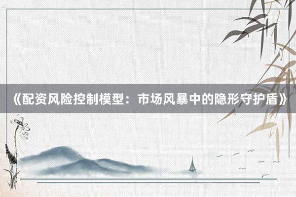 《配资风险控制模型：市场风暴中的隐形守护盾》