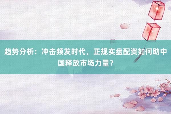趋势分析：冲击频发时代，正规实盘配资如何助中国释放市场力量？