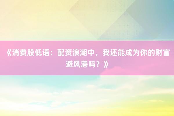《消费股低语：配资浪潮中，我还能成为你的财富避风港吗？》