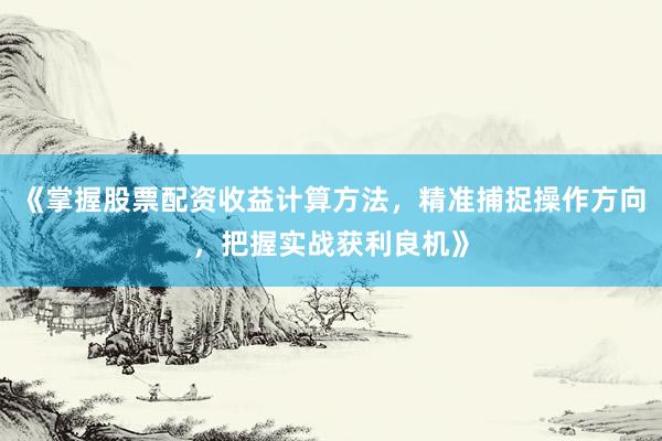 《掌握股票配资收益计算方法，精准捕捉操作方向，把握实战获利良机》
