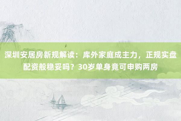 深圳安居房新规解读：库外家庭成主力，正规实盘配资般稳妥吗？30岁单身竟可申购两房
