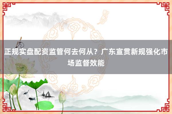 正规实盘配资监管何去何从？广东宣贯新规强化市场监督效能