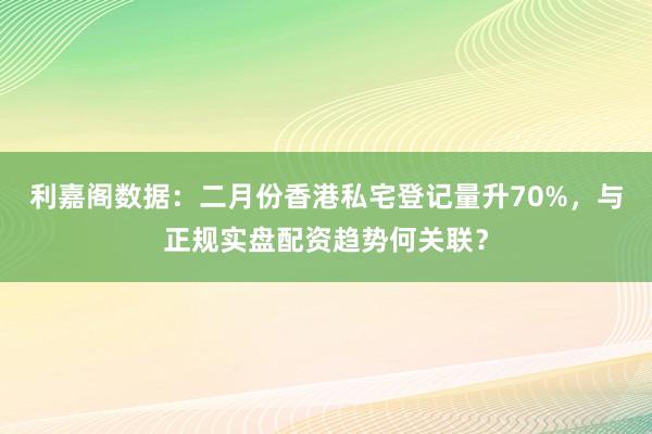 利嘉阁数据：二月份香港私宅登记量升70%，与正规实盘配资趋势何关联？