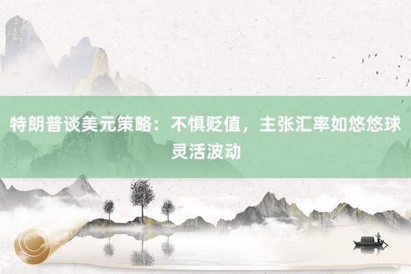 特朗普谈美元策略：不惧贬值，主张汇率如悠悠球灵活波动
