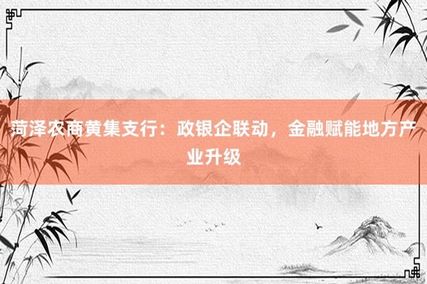 菏泽农商黄集支行：政银企联动，金融赋能地方产业升级
