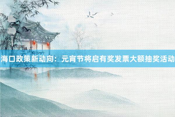 海口政策新动向：元宵节将启有奖发票大额抽奖活动