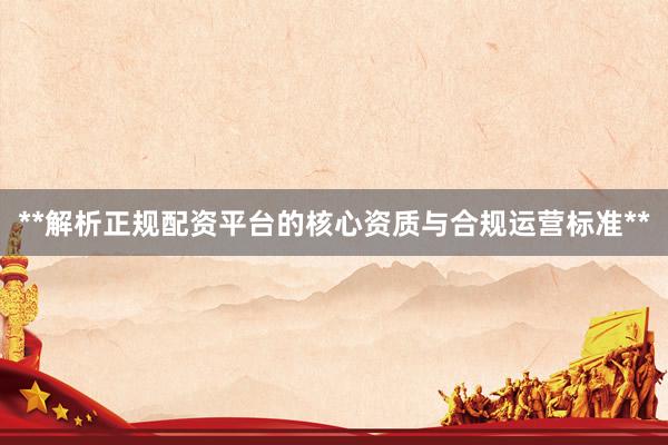 **解析正规配资平台的核心资质与合规运营标准**