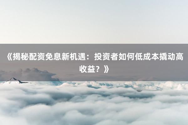 《揭秘配资免息新机遇：投资者如何低成本撬动高收益？》