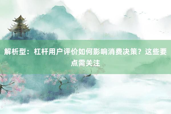 解析型：杠杆用户评价如何影响消费决策？这些要点需关注