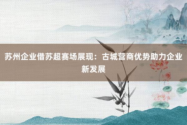 苏州企业借苏超赛场展现：古城营商优势助力企业新发展
