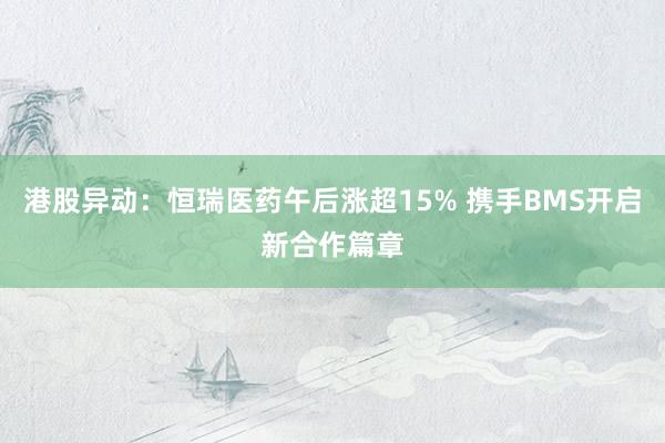 港股异动：恒瑞医药午后涨超15% 携手BMS开启新合作篇章