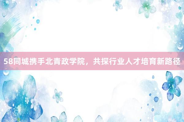 58同城携手北青政学院，共探行业人才培育新路径
