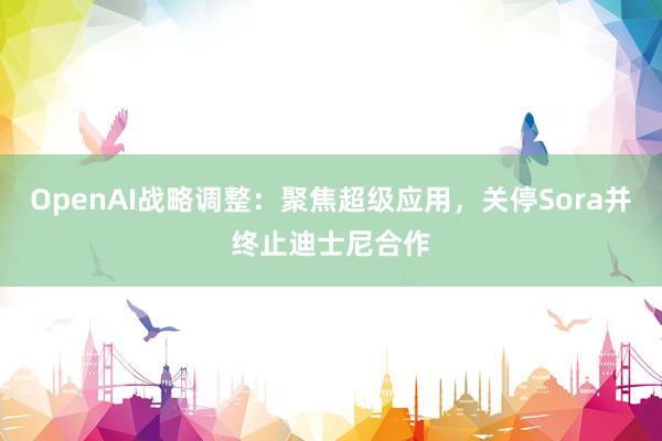OpenAI战略调整：聚焦超级应用，关停Sora并终止迪士尼合作