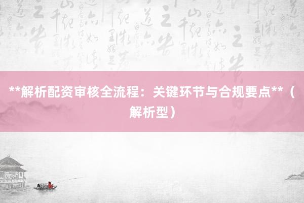 **解析配资审核全流程：关键环节与合规要点**（解析型）