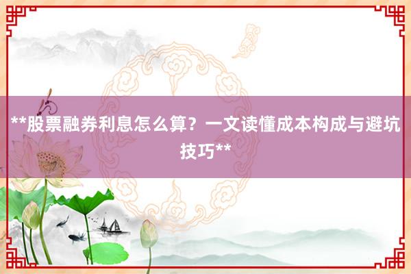 **股票融券利息怎么算？一文读懂成本构成与避坑技巧**