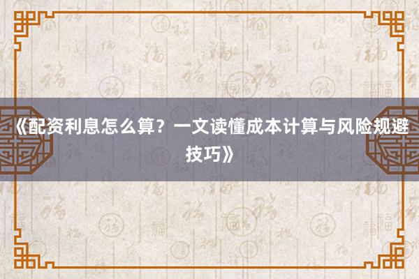 《配资利息怎么算？一文读懂成本计算与风险规避技巧》