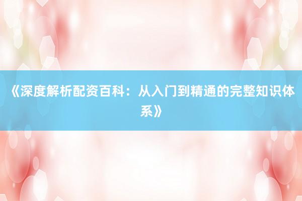《深度解析配资百科：从入门到精通的完整知识体系》