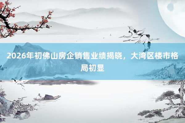 2026年初佛山房企销售业绩揭晓，大湾区楼市格局初显