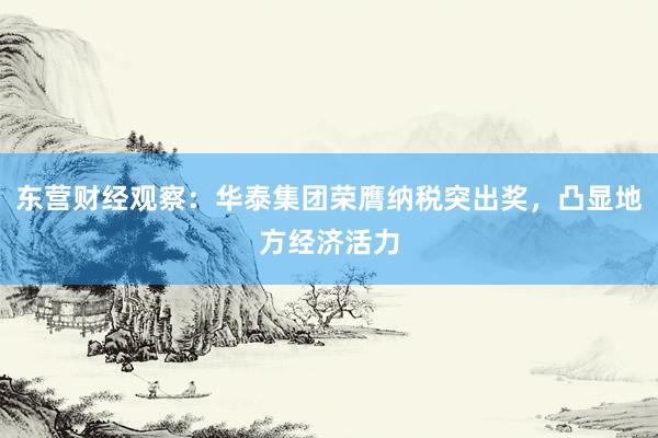 东营财经观察：华泰集团荣膺纳税突出奖，凸显地方经济活力