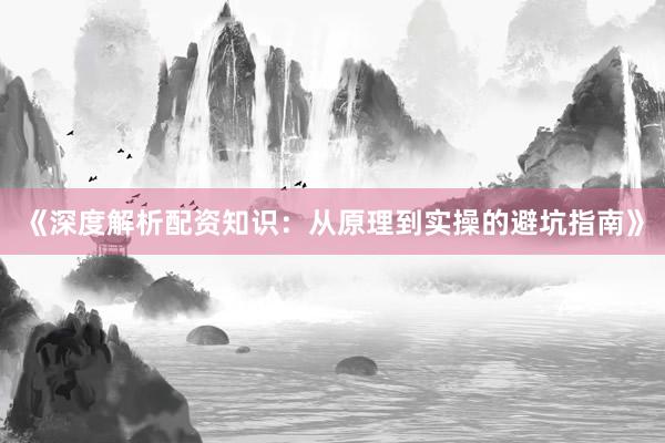 《深度解析配资知识：从原理到实操的避坑指南》