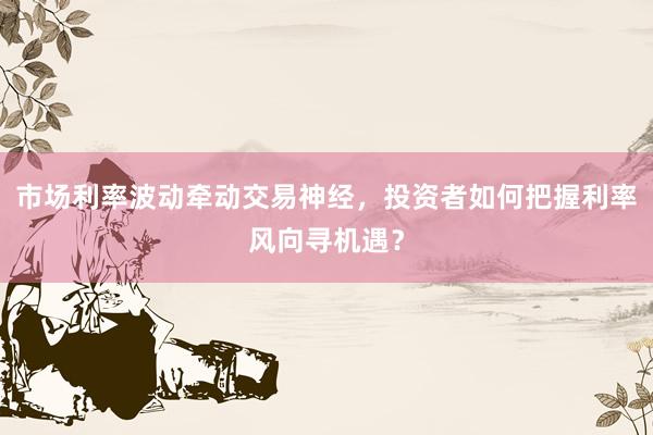 市场利率波动牵动交易神经，投资者如何把握利率风向寻机遇？