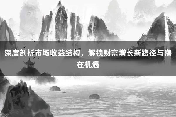 深度剖析市场收益结构，解锁财富增长新路径与潜在机遇
