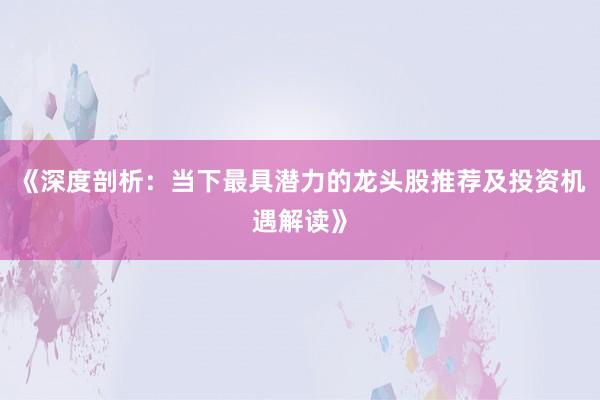 《深度剖析：当下最具潜力的龙头股推荐及投资机遇解读》