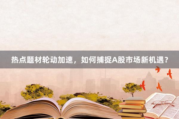 热点题材轮动加速，如何捕捉A股市场新机遇？