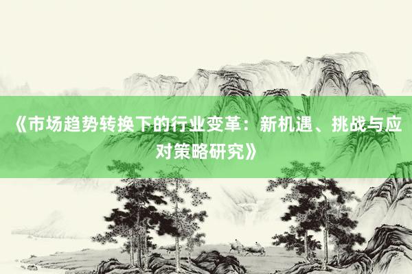 《市场趋势转换下的行业变革：新机遇、挑战与应对策略研究》
