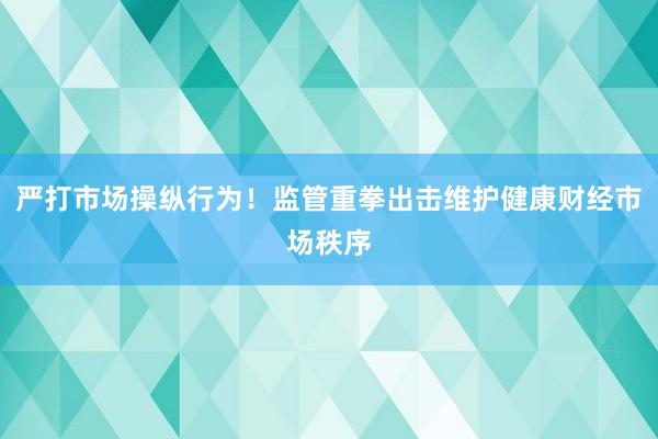严打市场操纵行为！监管重拳出击维护健康财经市场秩序