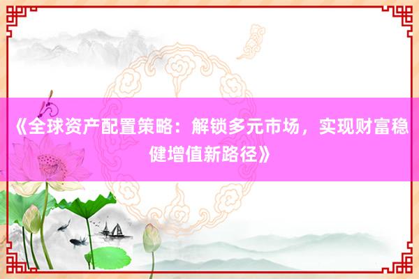 《全球资产配置策略：解锁多元市场，实现财富稳健增值新路径》