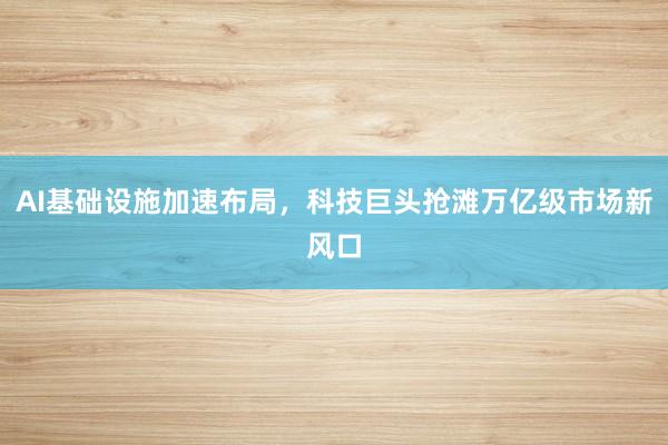 AI基础设施加速布局，科技巨头抢滩万亿级市场新风口